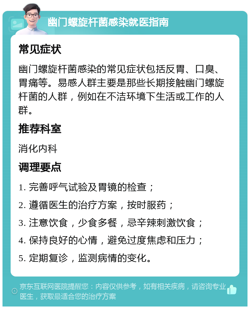 幽门螺旋杆菌感染就医指南 常见症状 幽门螺旋杆菌感染的常见症状包括反胃、口臭、胃痛等。易感人群主要是那些长期接触幽门螺旋杆菌的人群，例如在不洁环境下生活或工作的人群。 推荐科室 消化内科 调理要点 1. 完善呼气试验及胃镜的检查； 2. 遵循医生的治疗方案，按时服药； 3. 注意饮食，少食多餐，忌辛辣刺激饮食； 4. 保持良好的心情，避免过度焦虑和压力； 5. 定期复诊，监测病情的变化。