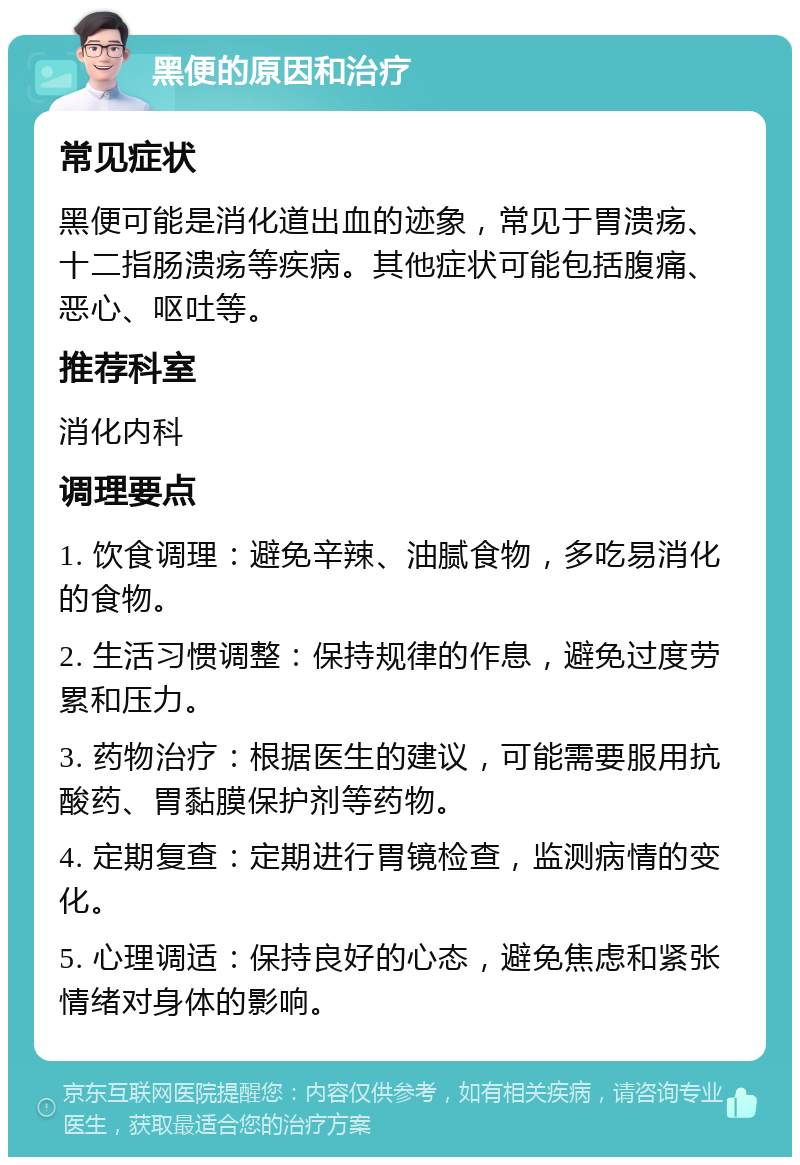 黑便的原因和治疗 常见症状 黑便可能是消化道出血的迹象，常见于胃溃疡、十二指肠溃疡等疾病。其他症状可能包括腹痛、恶心、呕吐等。 推荐科室 消化内科 调理要点 1. 饮食调理：避免辛辣、油腻食物，多吃易消化的食物。 2. 生活习惯调整：保持规律的作息，避免过度劳累和压力。 3. 药物治疗：根据医生的建议，可能需要服用抗酸药、胃黏膜保护剂等药物。 4. 定期复查：定期进行胃镜检查，监测病情的变化。 5. 心理调适：保持良好的心态，避免焦虑和紧张情绪对身体的影响。