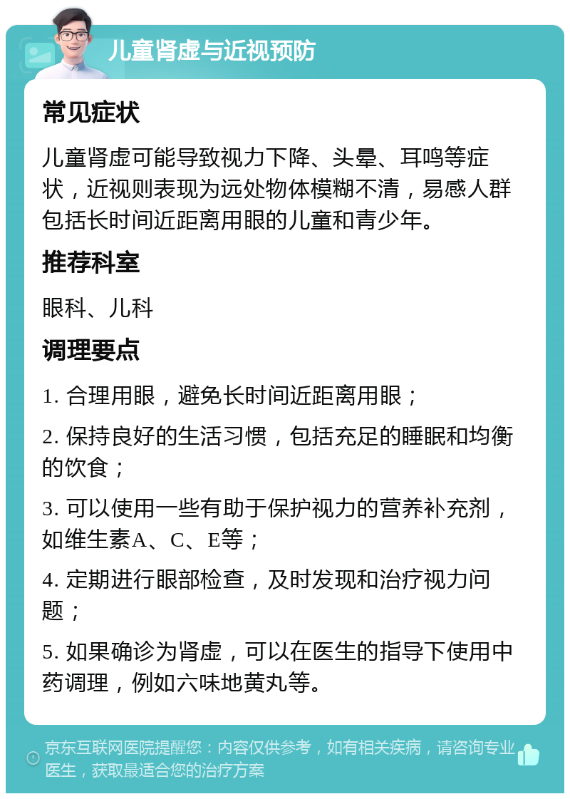 儿童肾虚与近视预防 常见症状 儿童肾虚可能导致视力下降、头晕、耳鸣等症状，近视则表现为远处物体模糊不清，易感人群包括长时间近距离用眼的儿童和青少年。 推荐科室 眼科、儿科 调理要点 1. 合理用眼，避免长时间近距离用眼； 2. 保持良好的生活习惯，包括充足的睡眠和均衡的饮食； 3. 可以使用一些有助于保护视力的营养补充剂，如维生素A、C、E等； 4. 定期进行眼部检查，及时发现和治疗视力问题； 5. 如果确诊为肾虚，可以在医生的指导下使用中药调理，例如六味地黄丸等。