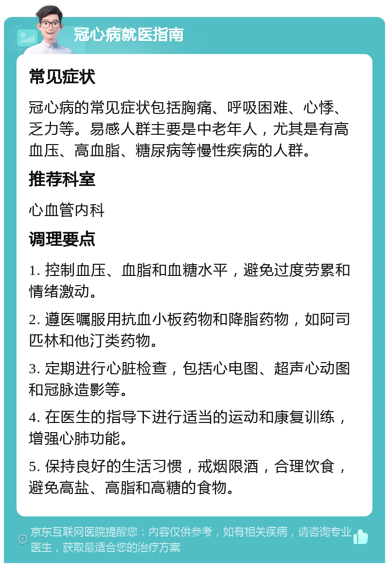 冠心病就医指南 常见症状 冠心病的常见症状包括胸痛、呼吸困难、心悸、乏力等。易感人群主要是中老年人，尤其是有高血压、高血脂、糖尿病等慢性疾病的人群。 推荐科室 心血管内科 调理要点 1. 控制血压、血脂和血糖水平，避免过度劳累和情绪激动。 2. 遵医嘱服用抗血小板药物和降脂药物，如阿司匹林和他汀类药物。 3. 定期进行心脏检查，包括心电图、超声心动图和冠脉造影等。 4. 在医生的指导下进行适当的运动和康复训练，增强心肺功能。 5. 保持良好的生活习惯，戒烟限酒，合理饮食，避免高盐、高脂和高糖的食物。