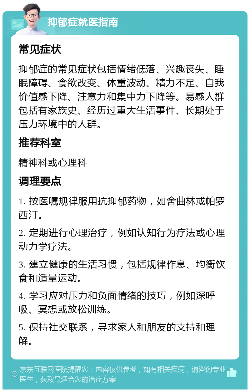 抑郁症就医指南 常见症状 抑郁症的常见症状包括情绪低落、兴趣丧失、睡眠障碍、食欲改变、体重波动、精力不足、自我价值感下降、注意力和集中力下降等。易感人群包括有家族史、经历过重大生活事件、长期处于压力环境中的人群。 推荐科室 精神科或心理科 调理要点 1. 按医嘱规律服用抗抑郁药物，如舍曲林或帕罗西汀。 2. 定期进行心理治疗，例如认知行为疗法或心理动力学疗法。 3. 建立健康的生活习惯，包括规律作息、均衡饮食和适量运动。 4. 学习应对压力和负面情绪的技巧，例如深呼吸、冥想或放松训练。 5. 保持社交联系，寻求家人和朋友的支持和理解。