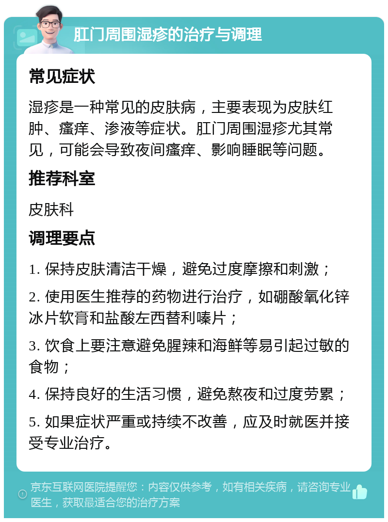 肛门周围湿疹的治疗与调理 常见症状 湿疹是一种常见的皮肤病，主要表现为皮肤红肿、瘙痒、渗液等症状。肛门周围湿疹尤其常见，可能会导致夜间瘙痒、影响睡眠等问题。 推荐科室 皮肤科 调理要点 1. 保持皮肤清洁干燥，避免过度摩擦和刺激； 2. 使用医生推荐的药物进行治疗，如硼酸氧化锌冰片软膏和盐酸左西替利嗪片； 3. 饮食上要注意避免腥辣和海鲜等易引起过敏的食物； 4. 保持良好的生活习惯，避免熬夜和过度劳累； 5. 如果症状严重或持续不改善，应及时就医并接受专业治疗。