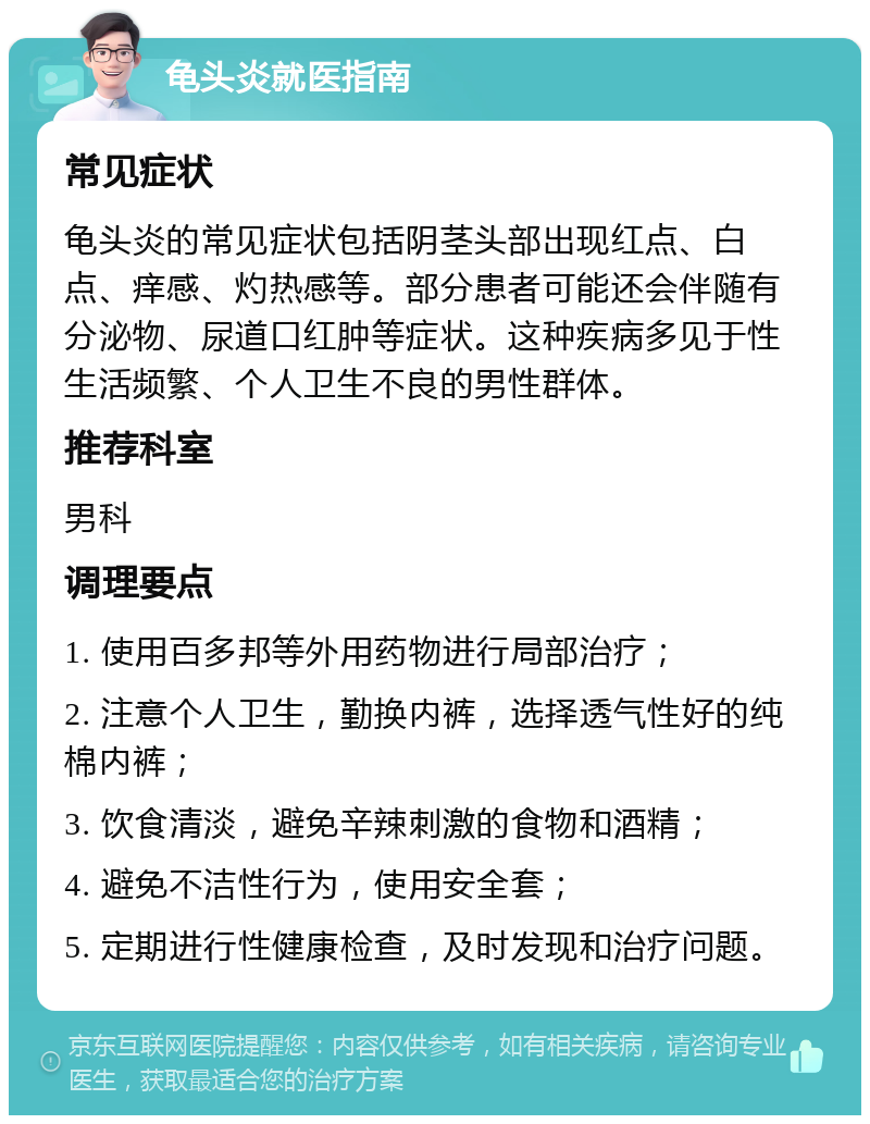 龟头炎就医指南 常见症状 龟头炎的常见症状包括阴茎头部出现红点、白点、痒感、灼热感等。部分患者可能还会伴随有分泌物、尿道口红肿等症状。这种疾病多见于性生活频繁、个人卫生不良的男性群体。 推荐科室 男科 调理要点 1. 使用百多邦等外用药物进行局部治疗； 2. 注意个人卫生，勤换内裤，选择透气性好的纯棉内裤； 3. 饮食清淡，避免辛辣刺激的食物和酒精； 4. 避免不洁性行为，使用安全套； 5. 定期进行性健康检查，及时发现和治疗问题。