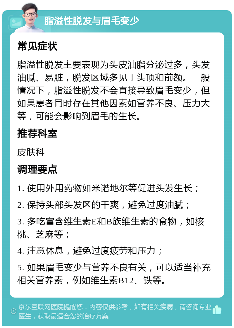 脂溢性脱发与眉毛变少 常见症状 脂溢性脱发主要表现为头皮油脂分泌过多，头发油腻、易脏，脱发区域多见于头顶和前额。一般情况下，脂溢性脱发不会直接导致眉毛变少，但如果患者同时存在其他因素如营养不良、压力大等，可能会影响到眉毛的生长。 推荐科室 皮肤科 调理要点 1. 使用外用药物如米诺地尔等促进头发生长； 2. 保持头部头发区的干爽，避免过度油腻； 3. 多吃富含维生素E和B族维生素的食物，如核桃、芝麻等； 4. 注意休息，避免过度疲劳和压力； 5. 如果眉毛变少与营养不良有关，可以适当补充相关营养素，例如维生素B12、铁等。