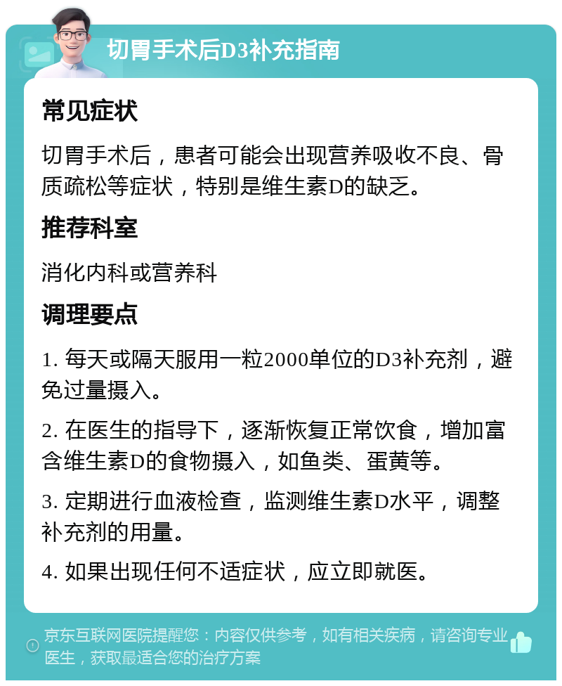 切胃手术后D3补充指南 常见症状 切胃手术后，患者可能会出现营养吸收不良、骨质疏松等症状，特别是维生素D的缺乏。 推荐科室 消化内科或营养科 调理要点 1. 每天或隔天服用一粒2000单位的D3补充剂，避免过量摄入。 2. 在医生的指导下，逐渐恢复正常饮食，增加富含维生素D的食物摄入，如鱼类、蛋黄等。 3. 定期进行血液检查，监测维生素D水平，调整补充剂的用量。 4. 如果出现任何不适症状，应立即就医。