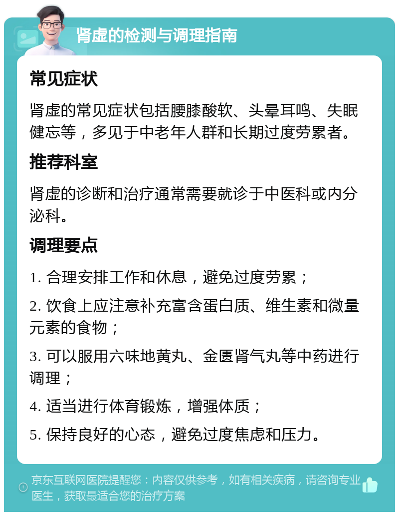 肾虚的检测与调理指南 常见症状 肾虚的常见症状包括腰膝酸软、头晕耳鸣、失眠健忘等，多见于中老年人群和长期过度劳累者。 推荐科室 肾虚的诊断和治疗通常需要就诊于中医科或内分泌科。 调理要点 1. 合理安排工作和休息，避免过度劳累； 2. 饮食上应注意补充富含蛋白质、维生素和微量元素的食物； 3. 可以服用六味地黄丸、金匮肾气丸等中药进行调理； 4. 适当进行体育锻炼，增强体质； 5. 保持良好的心态，避免过度焦虑和压力。