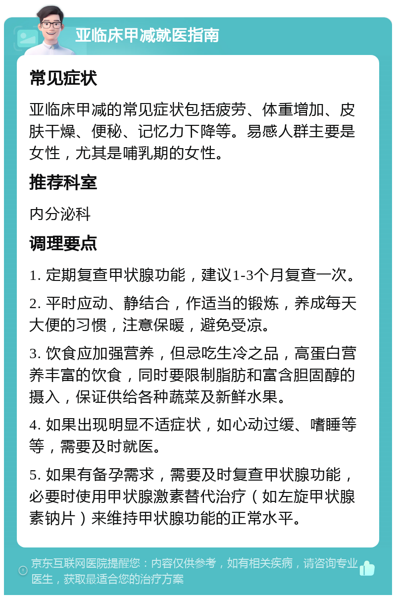 亚临床甲减就医指南 常见症状 亚临床甲减的常见症状包括疲劳、体重增加、皮肤干燥、便秘、记忆力下降等。易感人群主要是女性，尤其是哺乳期的女性。 推荐科室 内分泌科 调理要点 1. 定期复查甲状腺功能，建议1-3个月复查一次。 2. 平时应动、静结合，作适当的锻炼，养成每天大便的习惯，注意保暖，避免受凉。 3. 饮食应加强营养，但忌吃生冷之品，高蛋白营养丰富的饮食，同时要限制脂肪和富含胆固醇的摄入，保证供给各种蔬菜及新鲜水果。 4. 如果出现明显不适症状，如心动过缓、嗜睡等等，需要及时就医。 5. 如果有备孕需求，需要及时复查甲状腺功能，必要时使用甲状腺激素替代治疗（如左旋甲状腺素钠片）来维持甲状腺功能的正常水平。