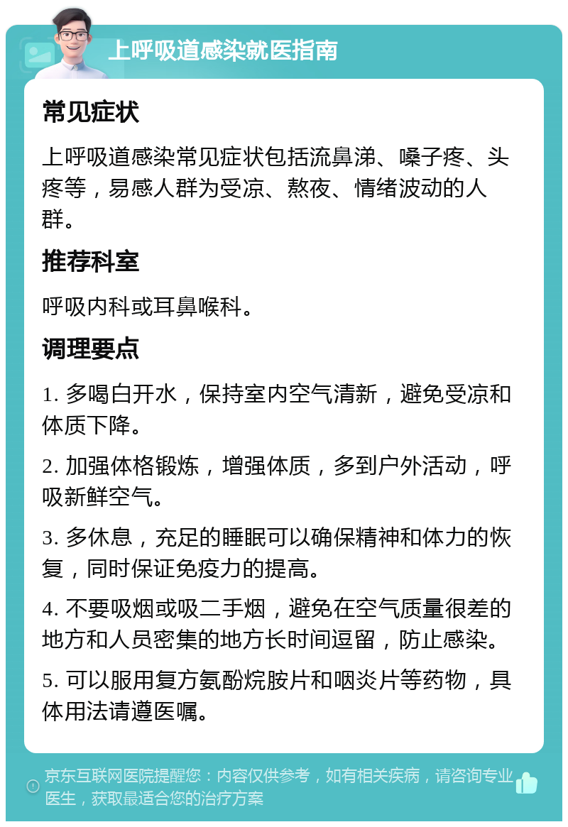 上呼吸道感染就医指南 常见症状 上呼吸道感染常见症状包括流鼻涕、嗓子疼、头疼等，易感人群为受凉、熬夜、情绪波动的人群。 推荐科室 呼吸内科或耳鼻喉科。 调理要点 1. 多喝白开水，保持室内空气清新，避免受凉和体质下降。 2. 加强体格锻炼，增强体质，多到户外活动，呼吸新鲜空气。 3. 多休息，充足的睡眠可以确保精神和体力的恢复，同时保证免疫力的提高。 4. 不要吸烟或吸二手烟，避免在空气质量很差的地方和人员密集的地方长时间逗留，防止感染。 5. 可以服用复方氨酚烷胺片和咽炎片等药物，具体用法请遵医嘱。