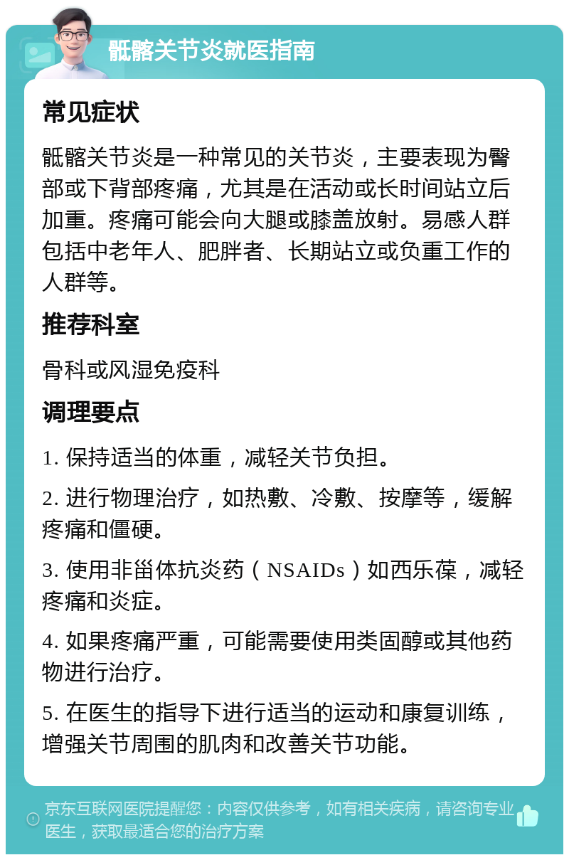 骶髂关节炎就医指南 常见症状 骶髂关节炎是一种常见的关节炎，主要表现为臀部或下背部疼痛，尤其是在活动或长时间站立后加重。疼痛可能会向大腿或膝盖放射。易感人群包括中老年人、肥胖者、长期站立或负重工作的人群等。 推荐科室 骨科或风湿免疫科 调理要点 1. 保持适当的体重，减轻关节负担。 2. 进行物理治疗，如热敷、冷敷、按摩等，缓解疼痛和僵硬。 3. 使用非甾体抗炎药（NSAIDs）如西乐葆，减轻疼痛和炎症。 4. 如果疼痛严重，可能需要使用类固醇或其他药物进行治疗。 5. 在医生的指导下进行适当的运动和康复训练，增强关节周围的肌肉和改善关节功能。