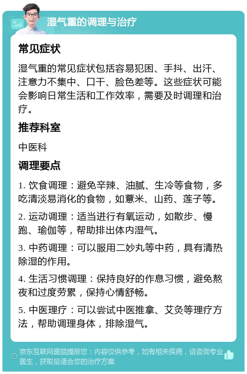 湿气重的调理与治疗 常见症状 湿气重的常见症状包括容易犯困、手抖、出汗、注意力不集中、口干、脸色差等。这些症状可能会影响日常生活和工作效率，需要及时调理和治疗。 推荐科室 中医科 调理要点 1. 饮食调理：避免辛辣、油腻、生冷等食物，多吃清淡易消化的食物，如薏米、山药、莲子等。 2. 运动调理：适当进行有氧运动，如散步、慢跑、瑜伽等，帮助排出体内湿气。 3. 中药调理：可以服用二妙丸等中药，具有清热除湿的作用。 4. 生活习惯调理：保持良好的作息习惯，避免熬夜和过度劳累，保持心情舒畅。 5. 中医理疗：可以尝试中医推拿、艾灸等理疗方法，帮助调理身体，排除湿气。