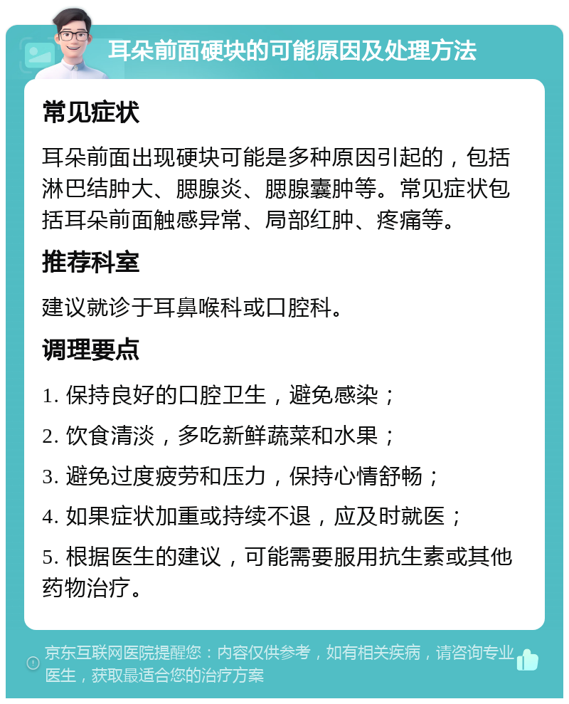 耳朵前面硬块的可能原因及处理方法 常见症状 耳朵前面出现硬块可能是多种原因引起的，包括淋巴结肿大、腮腺炎、腮腺囊肿等。常见症状包括耳朵前面触感异常、局部红肿、疼痛等。 推荐科室 建议就诊于耳鼻喉科或口腔科。 调理要点 1. 保持良好的口腔卫生，避免感染； 2. 饮食清淡，多吃新鲜蔬菜和水果； 3. 避免过度疲劳和压力，保持心情舒畅； 4. 如果症状加重或持续不退，应及时就医； 5. 根据医生的建议，可能需要服用抗生素或其他药物治疗。