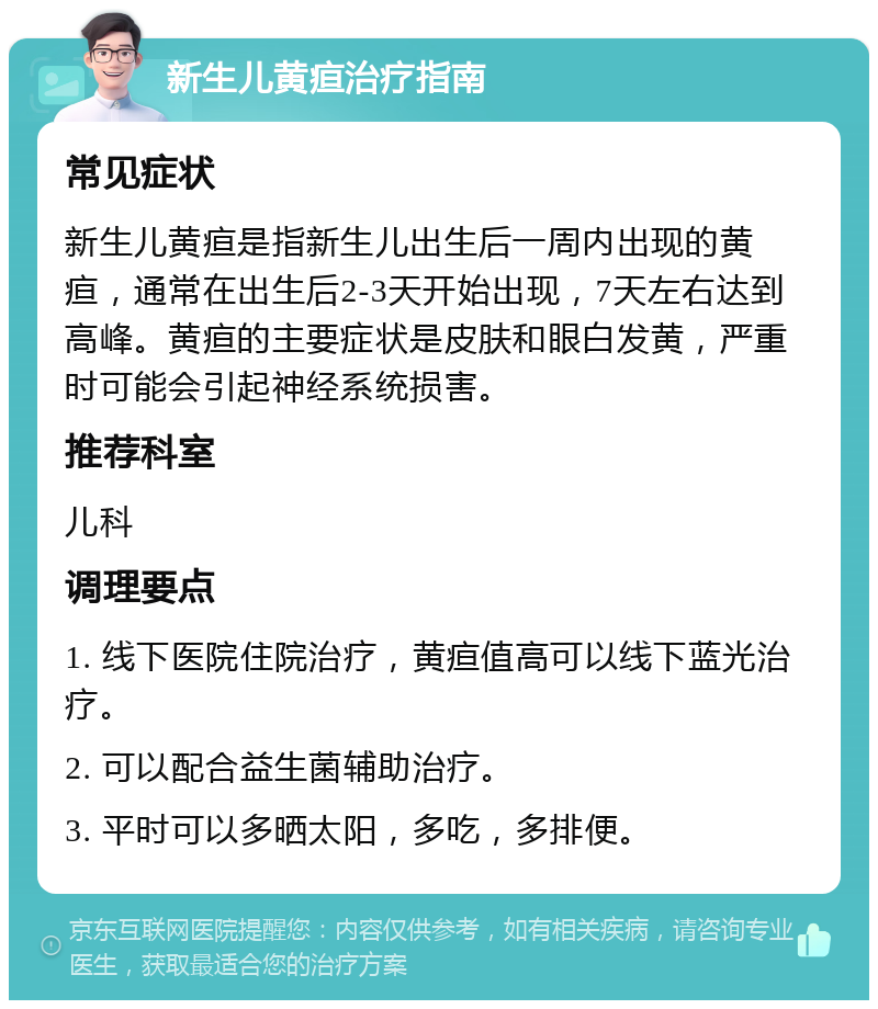 新生儿黄疸治疗指南 常见症状 新生儿黄疸是指新生儿出生后一周内出现的黄疸，通常在出生后2-3天开始出现，7天左右达到高峰。黄疸的主要症状是皮肤和眼白发黄，严重时可能会引起神经系统损害。 推荐科室 儿科 调理要点 1. 线下医院住院治疗，黄疸值高可以线下蓝光治疗。 2. 可以配合益生菌辅助治疗。 3. 平时可以多晒太阳，多吃，多排便。