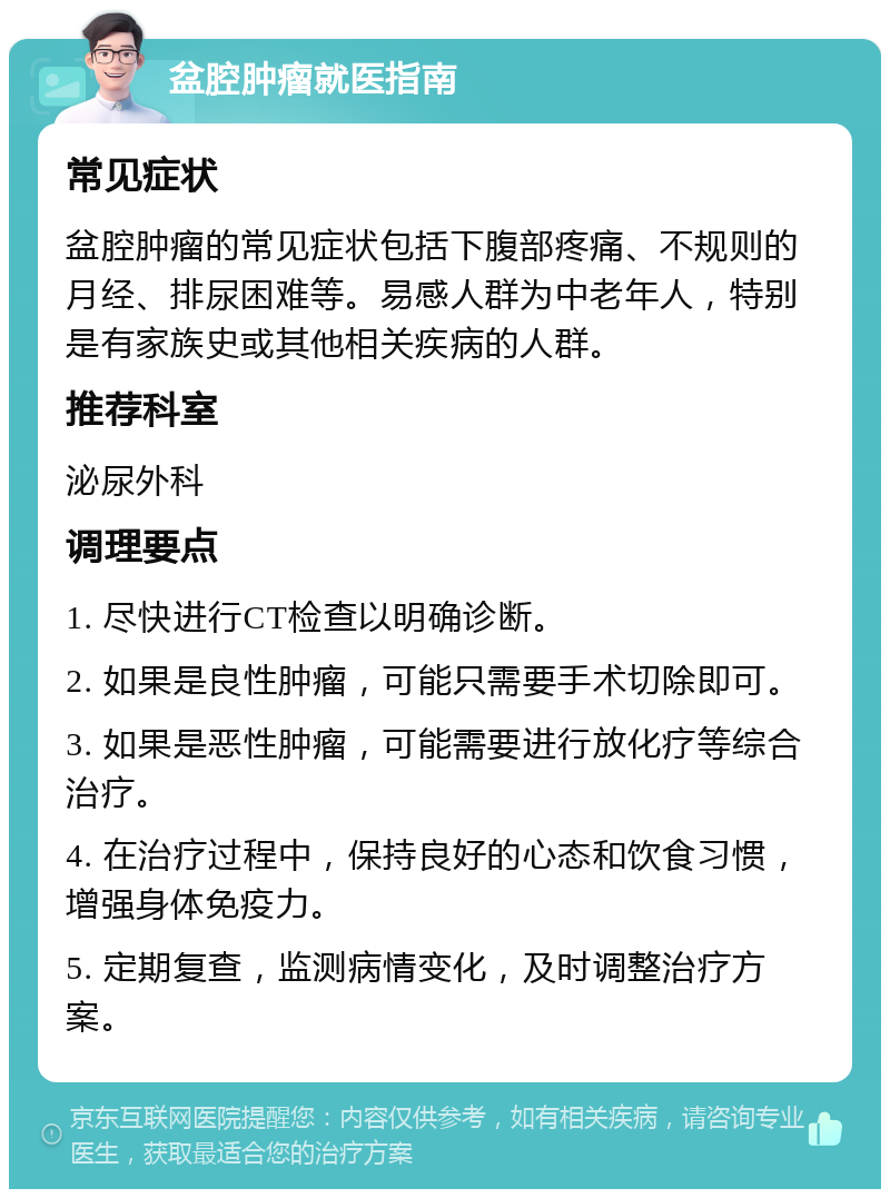 盆腔肿瘤就医指南 常见症状 盆腔肿瘤的常见症状包括下腹部疼痛、不规则的月经、排尿困难等。易感人群为中老年人，特别是有家族史或其他相关疾病的人群。 推荐科室 泌尿外科 调理要点 1. 尽快进行CT检查以明确诊断。 2. 如果是良性肿瘤，可能只需要手术切除即可。 3. 如果是恶性肿瘤，可能需要进行放化疗等综合治疗。 4. 在治疗过程中，保持良好的心态和饮食习惯，增强身体免疫力。 5. 定期复查，监测病情变化，及时调整治疗方案。