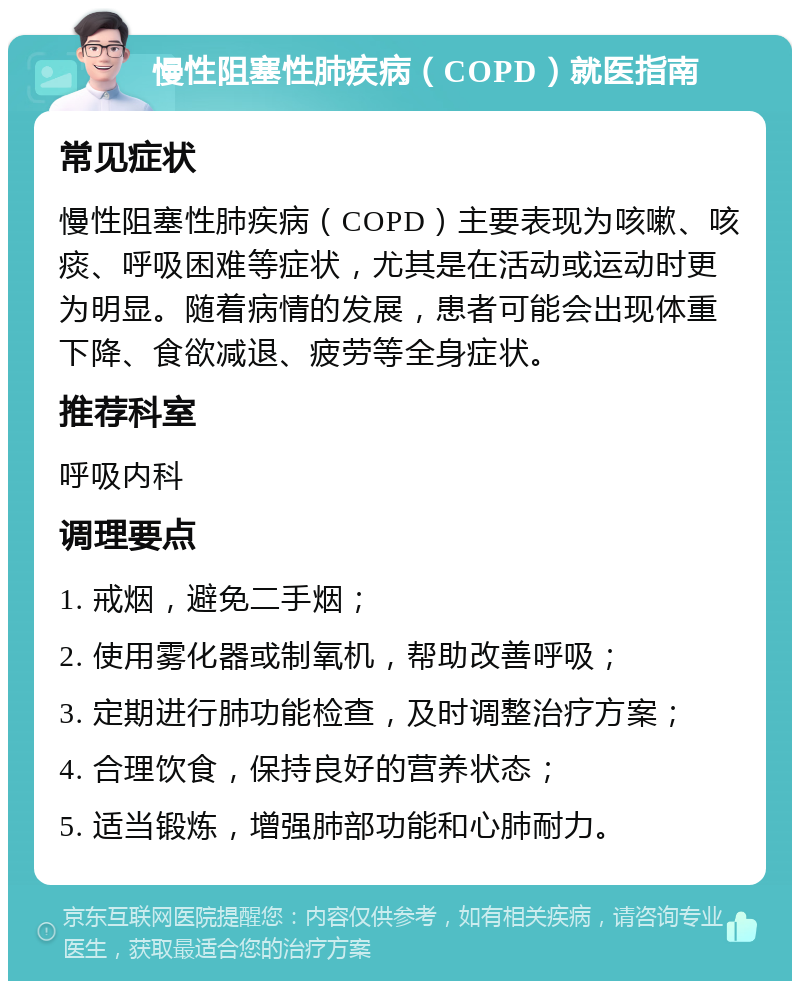 慢性阻塞性肺疾病（COPD）就医指南 常见症状 慢性阻塞性肺疾病（COPD）主要表现为咳嗽、咳痰、呼吸困难等症状，尤其是在活动或运动时更为明显。随着病情的发展，患者可能会出现体重下降、食欲减退、疲劳等全身症状。 推荐科室 呼吸内科 调理要点 1. 戒烟，避免二手烟； 2. 使用雾化器或制氧机，帮助改善呼吸； 3. 定期进行肺功能检查，及时调整治疗方案； 4. 合理饮食，保持良好的营养状态； 5. 适当锻炼，增强肺部功能和心肺耐力。