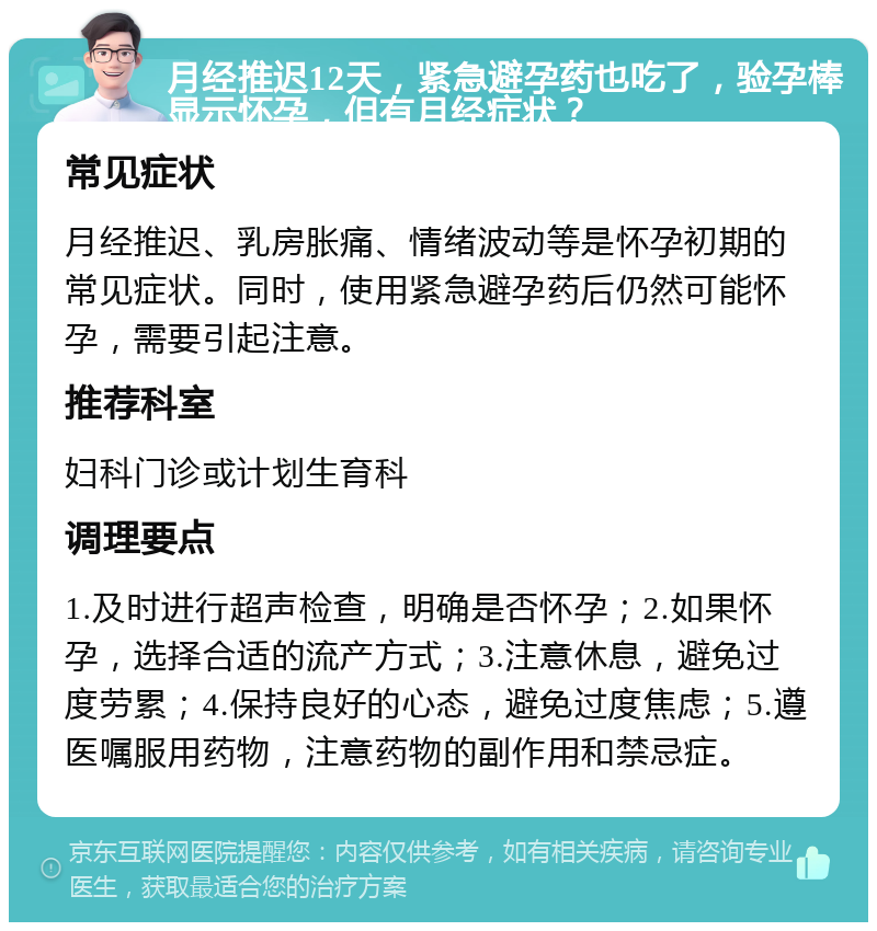 月经推迟12天，紧急避孕药也吃了，验孕棒显示怀孕，但有月经症状？ 常见症状 月经推迟、乳房胀痛、情绪波动等是怀孕初期的常见症状。同时，使用紧急避孕药后仍然可能怀孕，需要引起注意。 推荐科室 妇科门诊或计划生育科 调理要点 1.及时进行超声检查，明确是否怀孕；2.如果怀孕，选择合适的流产方式；3.注意休息，避免过度劳累；4.保持良好的心态，避免过度焦虑；5.遵医嘱服用药物，注意药物的副作用和禁忌症。