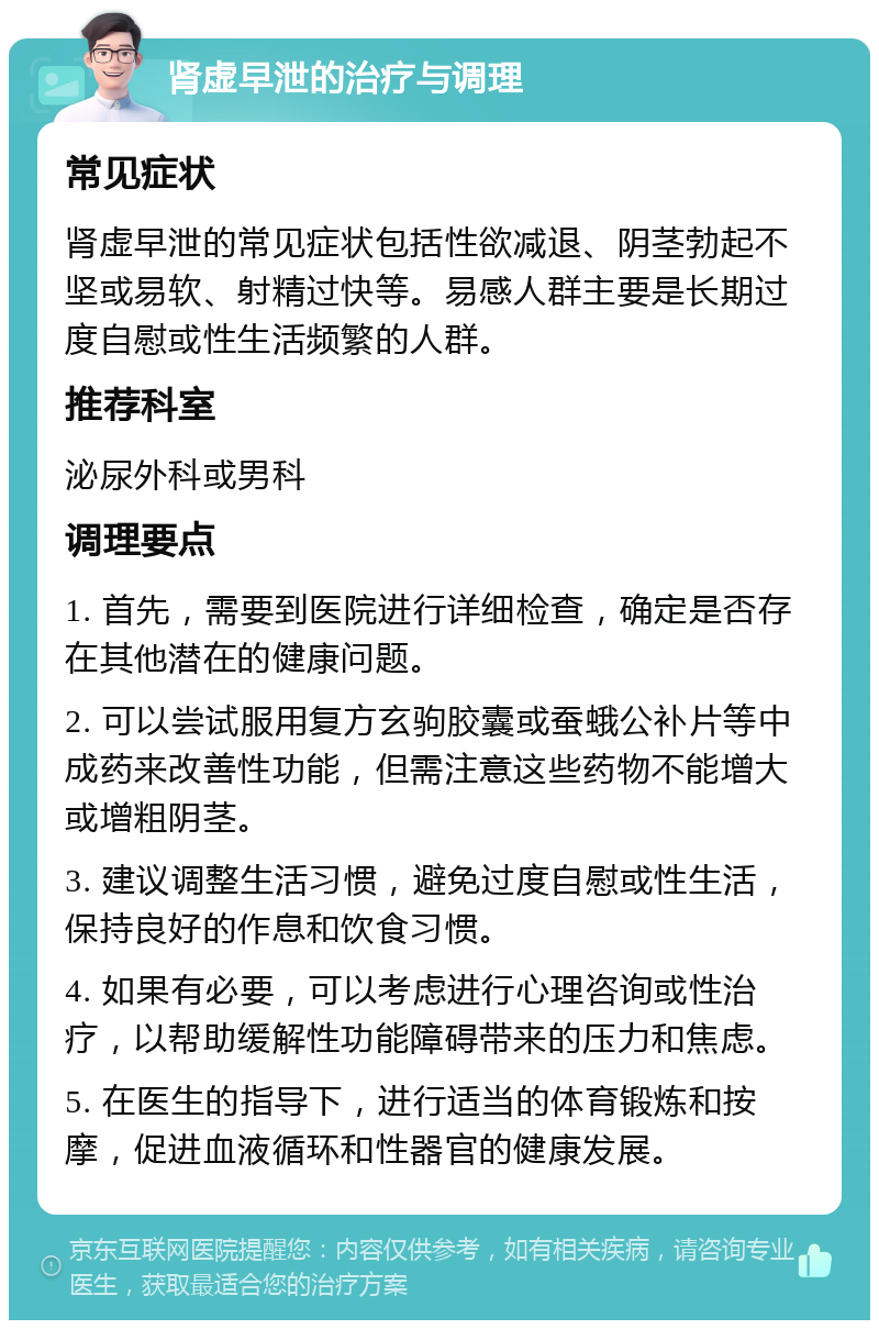 肾虚早泄的治疗与调理 常见症状 肾虚早泄的常见症状包括性欲减退、阴茎勃起不坚或易软、射精过快等。易感人群主要是长期过度自慰或性生活频繁的人群。 推荐科室 泌尿外科或男科 调理要点 1. 首先，需要到医院进行详细检查，确定是否存在其他潜在的健康问题。 2. 可以尝试服用复方玄驹胶囊或蚕蛾公补片等中成药来改善性功能，但需注意这些药物不能增大或增粗阴茎。 3. 建议调整生活习惯，避免过度自慰或性生活，保持良好的作息和饮食习惯。 4. 如果有必要，可以考虑进行心理咨询或性治疗，以帮助缓解性功能障碍带来的压力和焦虑。 5. 在医生的指导下，进行适当的体育锻炼和按摩，促进血液循环和性器官的健康发展。