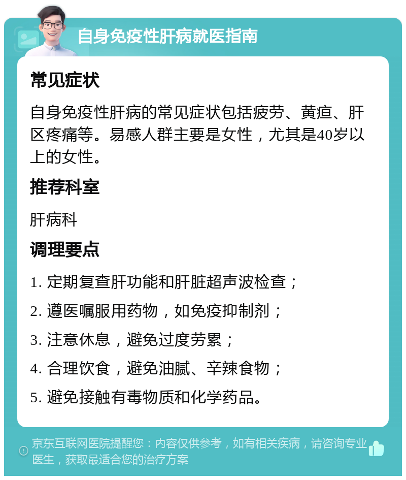 自身免疫性肝病就医指南 常见症状 自身免疫性肝病的常见症状包括疲劳、黄疸、肝区疼痛等。易感人群主要是女性，尤其是40岁以上的女性。 推荐科室 肝病科 调理要点 1. 定期复查肝功能和肝脏超声波检查； 2. 遵医嘱服用药物，如免疫抑制剂； 3. 注意休息，避免过度劳累； 4. 合理饮食，避免油腻、辛辣食物； 5. 避免接触有毒物质和化学药品。