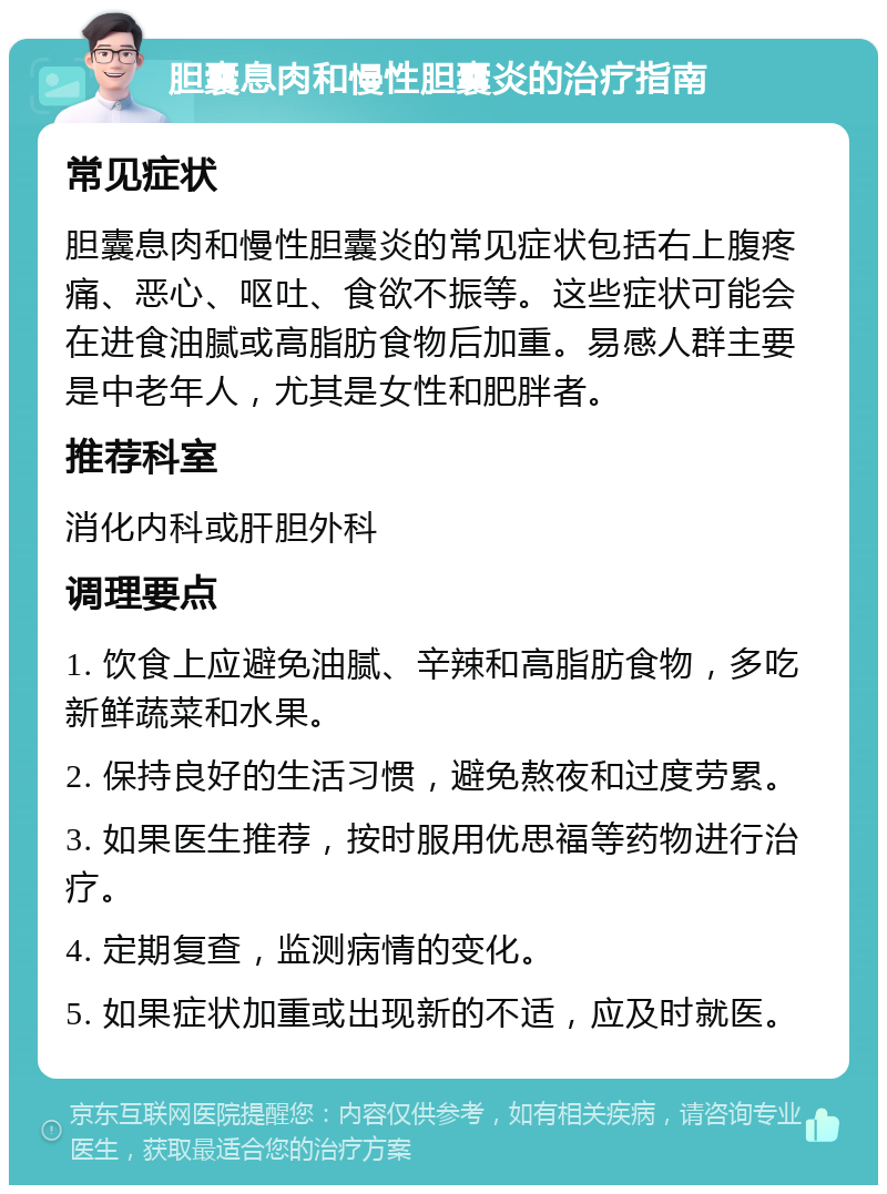 胆囊息肉和慢性胆囊炎的治疗指南 常见症状 胆囊息肉和慢性胆囊炎的常见症状包括右上腹疼痛、恶心、呕吐、食欲不振等。这些症状可能会在进食油腻或高脂肪食物后加重。易感人群主要是中老年人，尤其是女性和肥胖者。 推荐科室 消化内科或肝胆外科 调理要点 1. 饮食上应避免油腻、辛辣和高脂肪食物，多吃新鲜蔬菜和水果。 2. 保持良好的生活习惯，避免熬夜和过度劳累。 3. 如果医生推荐，按时服用优思福等药物进行治疗。 4. 定期复查，监测病情的变化。 5. 如果症状加重或出现新的不适，应及时就医。