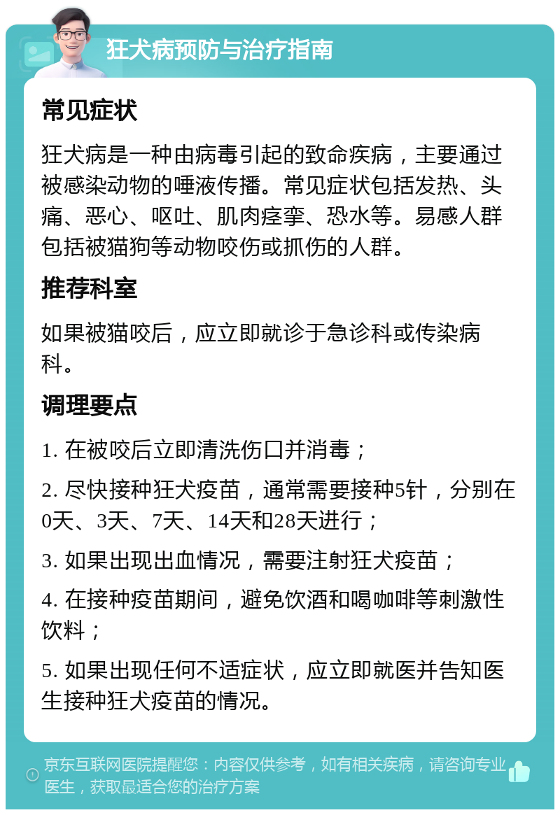 狂犬病预防与治疗指南 常见症状 狂犬病是一种由病毒引起的致命疾病，主要通过被感染动物的唾液传播。常见症状包括发热、头痛、恶心、呕吐、肌肉痉挛、恐水等。易感人群包括被猫狗等动物咬伤或抓伤的人群。 推荐科室 如果被猫咬后，应立即就诊于急诊科或传染病科。 调理要点 1. 在被咬后立即清洗伤口并消毒； 2. 尽快接种狂犬疫苗，通常需要接种5针，分别在0天、3天、7天、14天和28天进行； 3. 如果出现出血情况，需要注射狂犬疫苗； 4. 在接种疫苗期间，避免饮酒和喝咖啡等刺激性饮料； 5. 如果出现任何不适症状，应立即就医并告知医生接种狂犬疫苗的情况。