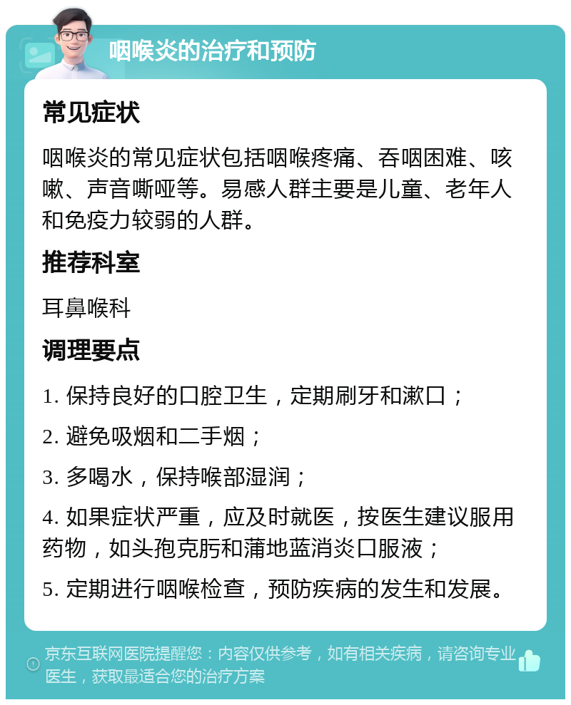 咽喉炎的治疗和预防 常见症状 咽喉炎的常见症状包括咽喉疼痛、吞咽困难、咳嗽、声音嘶哑等。易感人群主要是儿童、老年人和免疫力较弱的人群。 推荐科室 耳鼻喉科 调理要点 1. 保持良好的口腔卫生，定期刷牙和漱口； 2. 避免吸烟和二手烟； 3. 多喝水，保持喉部湿润； 4. 如果症状严重，应及时就医，按医生建议服用药物，如头孢克肟和蒲地蓝消炎口服液； 5. 定期进行咽喉检查，预防疾病的发生和发展。