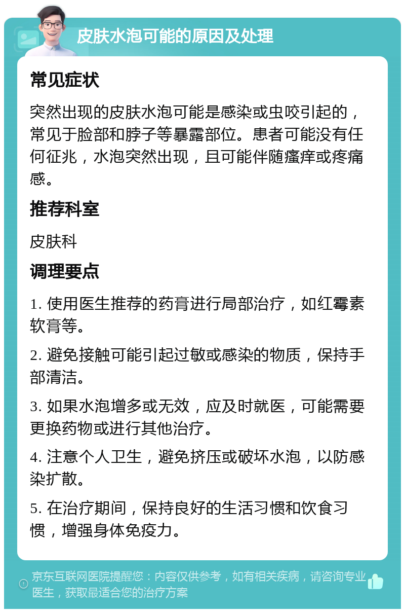 皮肤水泡可能的原因及处理 常见症状 突然出现的皮肤水泡可能是感染或虫咬引起的，常见于脸部和脖子等暴露部位。患者可能没有任何征兆，水泡突然出现，且可能伴随瘙痒或疼痛感。 推荐科室 皮肤科 调理要点 1. 使用医生推荐的药膏进行局部治疗，如红霉素软膏等。 2. 避免接触可能引起过敏或感染的物质，保持手部清洁。 3. 如果水泡增多或无效，应及时就医，可能需要更换药物或进行其他治疗。 4. 注意个人卫生，避免挤压或破坏水泡，以防感染扩散。 5. 在治疗期间，保持良好的生活习惯和饮食习惯，增强身体免疫力。