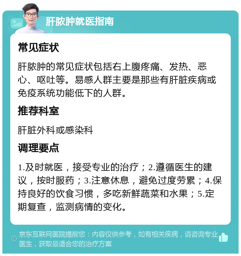 肝脓肿就医指南 常见症状 肝脓肿的常见症状包括右上腹疼痛、发热、恶心、呕吐等。易感人群主要是那些有肝脏疾病或免疫系统功能低下的人群。 推荐科室 肝脏外科或感染科 调理要点 1.及时就医，接受专业的治疗；2.遵循医生的建议，按时服药；3.注意休息，避免过度劳累；4.保持良好的饮食习惯，多吃新鲜蔬菜和水果；5.定期复查，监测病情的变化。