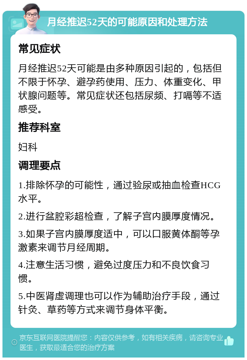 月经推迟52天的可能原因和处理方法 常见症状 月经推迟52天可能是由多种原因引起的，包括但不限于怀孕、避孕药使用、压力、体重变化、甲状腺问题等。常见症状还包括尿频、打嗝等不适感受。 推荐科室 妇科 调理要点 1.排除怀孕的可能性，通过验尿或抽血检查HCG水平。 2.进行盆腔彩超检查，了解子宫内膜厚度情况。 3.如果子宫内膜厚度适中，可以口服黄体酮等孕激素来调节月经周期。 4.注意生活习惯，避免过度压力和不良饮食习惯。 5.中医肾虚调理也可以作为辅助治疗手段，通过针灸、草药等方式来调节身体平衡。