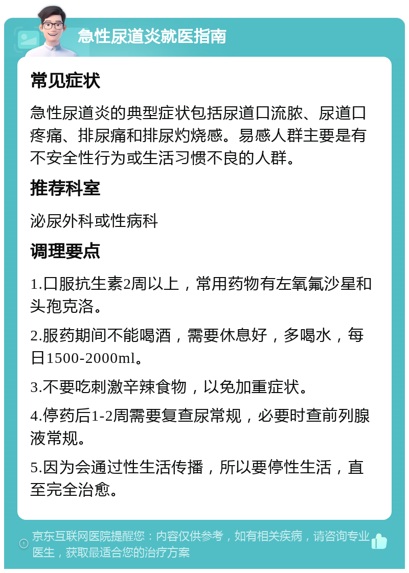 急性尿道炎就医指南 常见症状 急性尿道炎的典型症状包括尿道口流脓、尿道口疼痛、排尿痛和排尿灼烧感。易感人群主要是有不安全性行为或生活习惯不良的人群。 推荐科室 泌尿外科或性病科 调理要点 1.口服抗生素2周以上，常用药物有左氧氟沙星和头孢克洛。 2.服药期间不能喝酒，需要休息好，多喝水，每日1500-2000ml。 3.不要吃刺激辛辣食物，以免加重症状。 4.停药后1-2周需要复查尿常规，必要时查前列腺液常规。 5.因为会通过性生活传播，所以要停性生活，直至完全治愈。