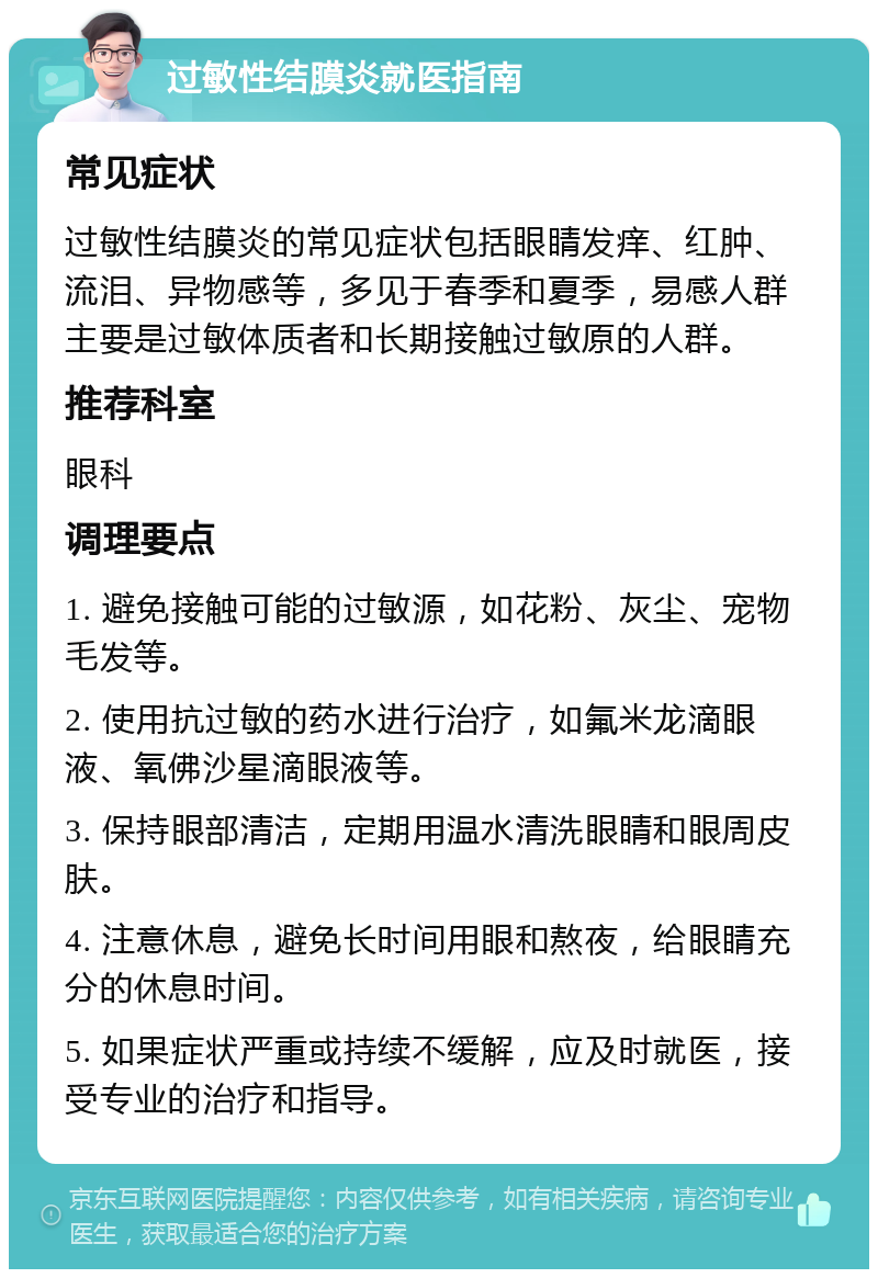 过敏性结膜炎就医指南 常见症状 过敏性结膜炎的常见症状包括眼睛发痒、红肿、流泪、异物感等，多见于春季和夏季，易感人群主要是过敏体质者和长期接触过敏原的人群。 推荐科室 眼科 调理要点 1. 避免接触可能的过敏源，如花粉、灰尘、宠物毛发等。 2. 使用抗过敏的药水进行治疗，如氟米龙滴眼液、氧佛沙星滴眼液等。 3. 保持眼部清洁，定期用温水清洗眼睛和眼周皮肤。 4. 注意休息，避免长时间用眼和熬夜，给眼睛充分的休息时间。 5. 如果症状严重或持续不缓解，应及时就医，接受专业的治疗和指导。