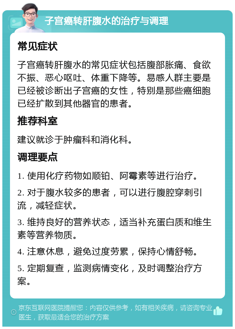 子宫癌转肝腹水的治疗与调理 常见症状 子宫癌转肝腹水的常见症状包括腹部胀痛、食欲不振、恶心呕吐、体重下降等。易感人群主要是已经被诊断出子宫癌的女性，特别是那些癌细胞已经扩散到其他器官的患者。 推荐科室 建议就诊于肿瘤科和消化科。 调理要点 1. 使用化疗药物如顺铂、阿霉素等进行治疗。 2. 对于腹水较多的患者，可以进行腹腔穿刺引流，减轻症状。 3. 维持良好的营养状态，适当补充蛋白质和维生素等营养物质。 4. 注意休息，避免过度劳累，保持心情舒畅。 5. 定期复查，监测病情变化，及时调整治疗方案。