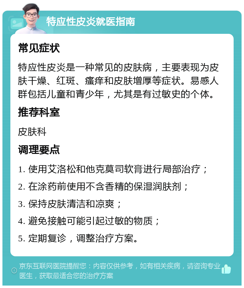 特应性皮炎就医指南 常见症状 特应性皮炎是一种常见的皮肤病，主要表现为皮肤干燥、红斑、瘙痒和皮肤增厚等症状。易感人群包括儿童和青少年，尤其是有过敏史的个体。 推荐科室 皮肤科 调理要点 1. 使用艾洛松和他克莫司软膏进行局部治疗； 2. 在涂药前使用不含香精的保湿润肤剂； 3. 保持皮肤清洁和凉爽； 4. 避免接触可能引起过敏的物质； 5. 定期复诊，调整治疗方案。