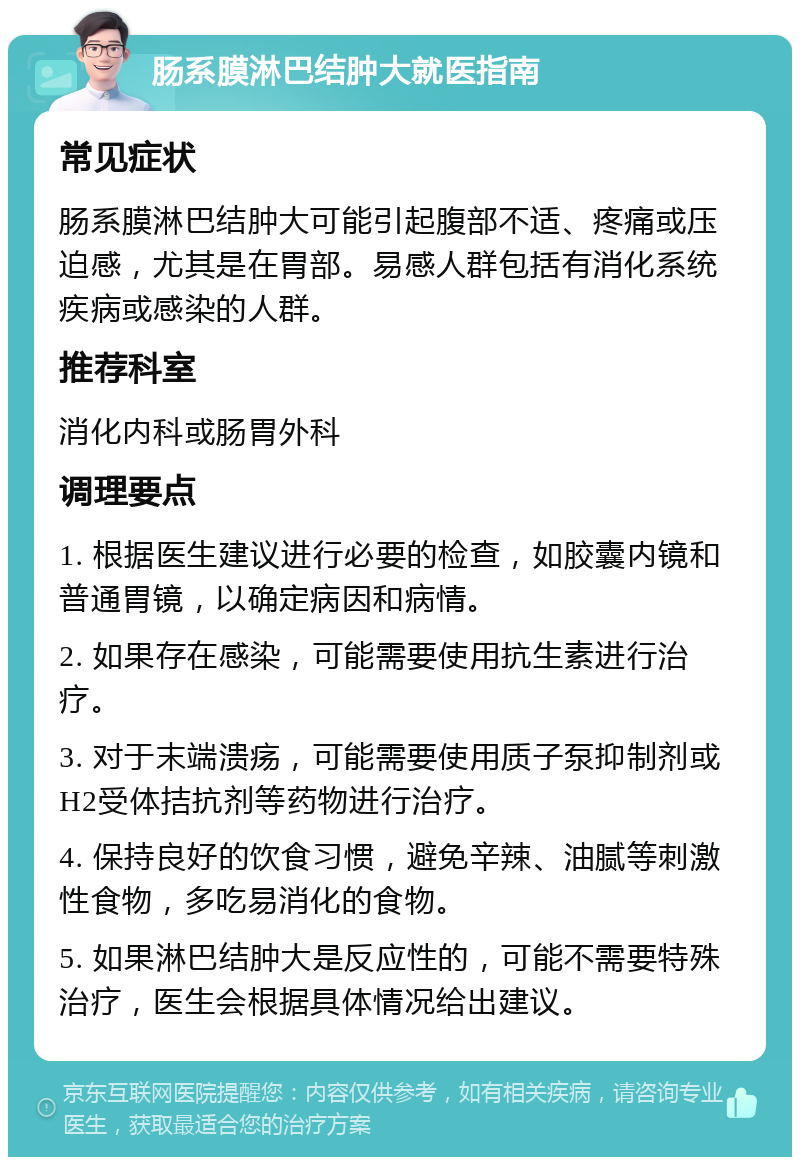 肠系膜淋巴结肿大就医指南 常见症状 肠系膜淋巴结肿大可能引起腹部不适、疼痛或压迫感，尤其是在胃部。易感人群包括有消化系统疾病或感染的人群。 推荐科室 消化内科或肠胃外科 调理要点 1. 根据医生建议进行必要的检查，如胶囊内镜和普通胃镜，以确定病因和病情。 2. 如果存在感染，可能需要使用抗生素进行治疗。 3. 对于末端溃疡，可能需要使用质子泵抑制剂或H2受体拮抗剂等药物进行治疗。 4. 保持良好的饮食习惯，避免辛辣、油腻等刺激性食物，多吃易消化的食物。 5. 如果淋巴结肿大是反应性的，可能不需要特殊治疗，医生会根据具体情况给出建议。