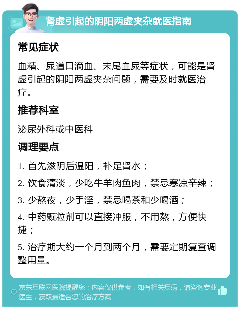 肾虚引起的阴阳两虚夹杂就医指南 常见症状 血精、尿道口滴血、末尾血尿等症状，可能是肾虚引起的阴阳两虚夹杂问题，需要及时就医治疗。 推荐科室 泌尿外科或中医科 调理要点 1. 首先滋阴后温阳，补足肾水； 2. 饮食清淡，少吃牛羊肉鱼肉，禁忌寒凉辛辣； 3. 少熬夜，少手淫，禁忌喝茶和少喝酒； 4. 中药颗粒剂可以直接冲服，不用熬，方便快捷； 5. 治疗期大约一个月到两个月，需要定期复查调整用量。