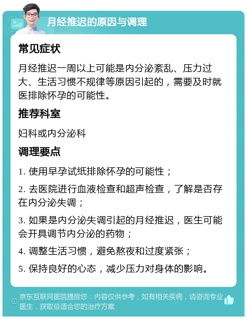 月经推迟的原因与调理 常见症状 月经推迟一周以上可能是内分泌紊乱、压力过大、生活习惯不规律等原因引起的，需要及时就医排除怀孕的可能性。 推荐科室 妇科或内分泌科 调理要点 1. 使用早孕试纸排除怀孕的可能性； 2. 去医院进行血液检查和超声检查，了解是否存在内分泌失调； 3. 如果是内分泌失调引起的月经推迟，医生可能会开具调节内分泌的药物； 4. 调整生活习惯，避免熬夜和过度紧张； 5. 保持良好的心态，减少压力对身体的影响。