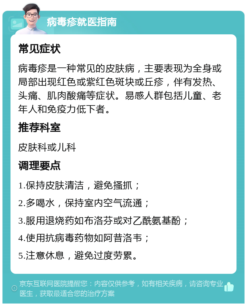 病毒疹就医指南 常见症状 病毒疹是一种常见的皮肤病，主要表现为全身或局部出现红色或紫红色斑块或丘疹，伴有发热、头痛、肌肉酸痛等症状。易感人群包括儿童、老年人和免疫力低下者。 推荐科室 皮肤科或儿科 调理要点 1.保持皮肤清洁，避免搔抓； 2.多喝水，保持室内空气流通； 3.服用退烧药如布洛芬或对乙酰氨基酚； 4.使用抗病毒药物如阿昔洛韦； 5.注意休息，避免过度劳累。