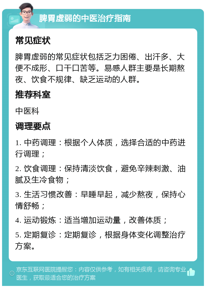 脾胃虚弱的中医治疗指南 常见症状 脾胃虚弱的常见症状包括乏力困倦、出汗多、大便不成形、口干口苦等。易感人群主要是长期熬夜、饮食不规律、缺乏运动的人群。 推荐科室 中医科 调理要点 1. 中药调理：根据个人体质，选择合适的中药进行调理； 2. 饮食调理：保持清淡饮食，避免辛辣刺激、油腻及生冷食物； 3. 生活习惯改善：早睡早起，减少熬夜，保持心情舒畅； 4. 运动锻炼：适当增加运动量，改善体质； 5. 定期复诊：定期复诊，根据身体变化调整治疗方案。