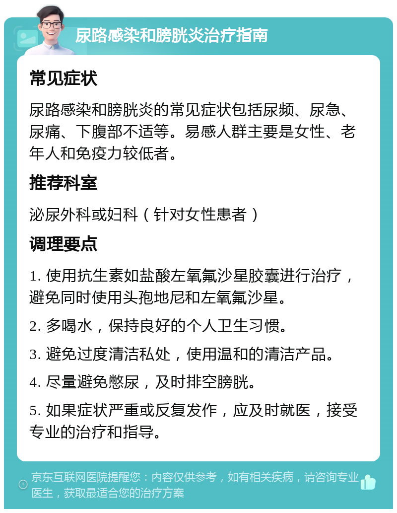 尿路感染和膀胱炎治疗指南 常见症状 尿路感染和膀胱炎的常见症状包括尿频、尿急、尿痛、下腹部不适等。易感人群主要是女性、老年人和免疫力较低者。 推荐科室 泌尿外科或妇科（针对女性患者） 调理要点 1. 使用抗生素如盐酸左氧氟沙星胶囊进行治疗，避免同时使用头孢地尼和左氧氟沙星。 2. 多喝水，保持良好的个人卫生习惯。 3. 避免过度清洁私处，使用温和的清洁产品。 4. 尽量避免憋尿，及时排空膀胱。 5. 如果症状严重或反复发作，应及时就医，接受专业的治疗和指导。