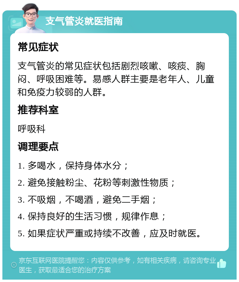 支气管炎就医指南 常见症状 支气管炎的常见症状包括剧烈咳嗽、咳痰、胸闷、呼吸困难等。易感人群主要是老年人、儿童和免疫力较弱的人群。 推荐科室 呼吸科 调理要点 1. 多喝水，保持身体水分； 2. 避免接触粉尘、花粉等刺激性物质； 3. 不吸烟，不喝酒，避免二手烟； 4. 保持良好的生活习惯，规律作息； 5. 如果症状严重或持续不改善，应及时就医。