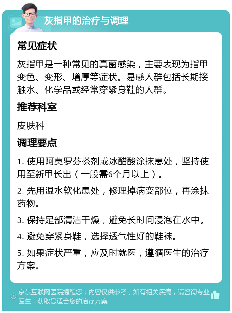 灰指甲的治疗与调理 常见症状 灰指甲是一种常见的真菌感染，主要表现为指甲变色、变形、增厚等症状。易感人群包括长期接触水、化学品或经常穿紧身鞋的人群。 推荐科室 皮肤科 调理要点 1. 使用阿莫罗芬搽剂或冰醋酸涂抹患处，坚持使用至新甲长出（一般需6个月以上）。 2. 先用温水软化患处，修理掉病变部位，再涂抹药物。 3. 保持足部清洁干燥，避免长时间浸泡在水中。 4. 避免穿紧身鞋，选择透气性好的鞋袜。 5. 如果症状严重，应及时就医，遵循医生的治疗方案。