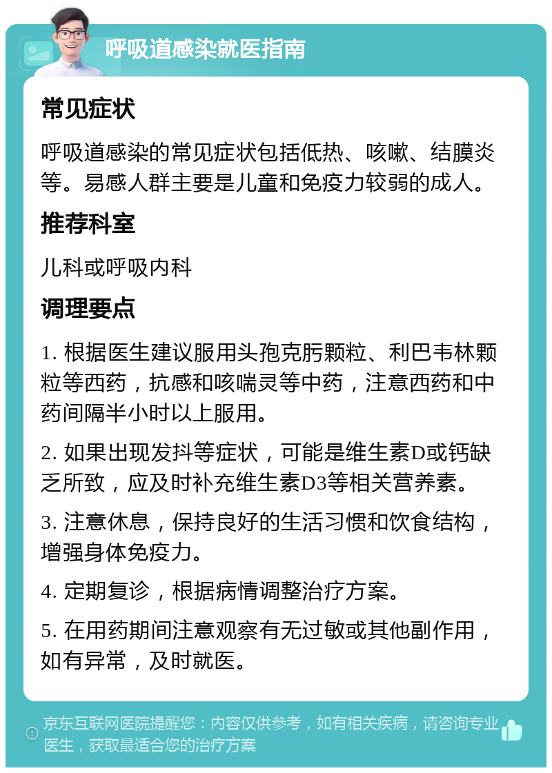 呼吸道感染就医指南 常见症状 呼吸道感染的常见症状包括低热、咳嗽、结膜炎等。易感人群主要是儿童和免疫力较弱的成人。 推荐科室 儿科或呼吸内科 调理要点 1. 根据医生建议服用头孢克肟颗粒、利巴韦林颗粒等西药，抗感和咳喘灵等中药，注意西药和中药间隔半小时以上服用。 2. 如果出现发抖等症状，可能是维生素D或钙缺乏所致，应及时补充维生素D3等相关营养素。 3. 注意休息，保持良好的生活习惯和饮食结构，增强身体免疫力。 4. 定期复诊，根据病情调整治疗方案。 5. 在用药期间注意观察有无过敏或其他副作用，如有异常，及时就医。