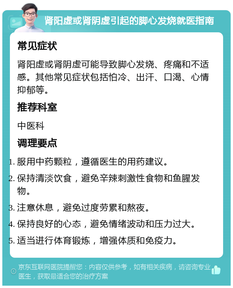 肾阳虚或肾阴虚引起的脚心发烧就医指南 常见症状 肾阳虚或肾阴虚可能导致脚心发烧、疼痛和不适感。其他常见症状包括怕冷、出汗、口渴、心情抑郁等。 推荐科室 中医科 调理要点 服用中药颗粒，遵循医生的用药建议。 保持清淡饮食，避免辛辣刺激性食物和鱼腥发物。 注意休息，避免过度劳累和熬夜。 保持良好的心态，避免情绪波动和压力过大。 适当进行体育锻炼，增强体质和免疫力。