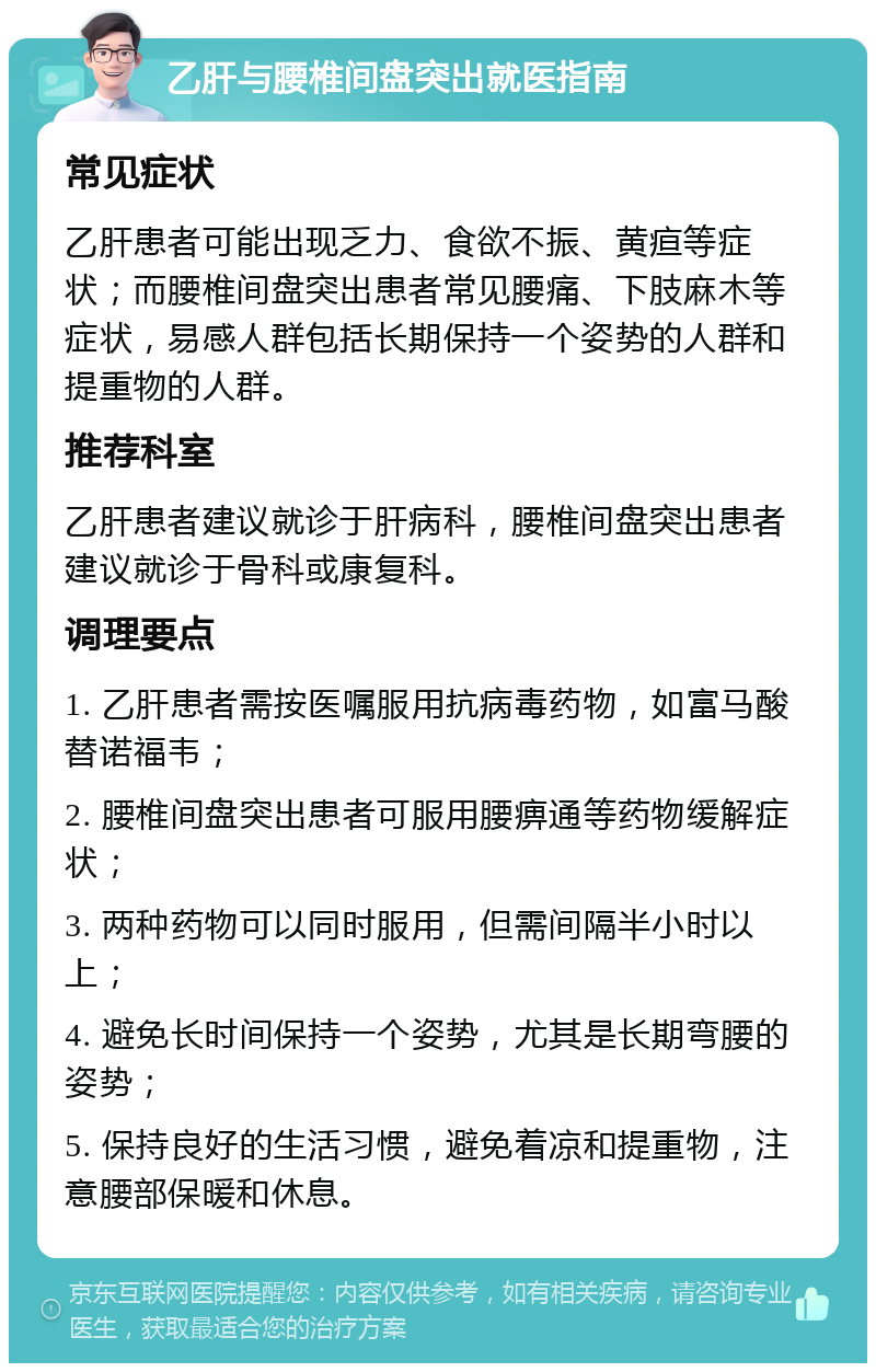 乙肝与腰椎间盘突出就医指南 常见症状 乙肝患者可能出现乏力、食欲不振、黄疸等症状；而腰椎间盘突出患者常见腰痛、下肢麻木等症状，易感人群包括长期保持一个姿势的人群和提重物的人群。 推荐科室 乙肝患者建议就诊于肝病科，腰椎间盘突出患者建议就诊于骨科或康复科。 调理要点 1. 乙肝患者需按医嘱服用抗病毒药物，如富马酸替诺福韦； 2. 腰椎间盘突出患者可服用腰痹通等药物缓解症状； 3. 两种药物可以同时服用，但需间隔半小时以上； 4. 避免长时间保持一个姿势，尤其是长期弯腰的姿势； 5. 保持良好的生活习惯，避免着凉和提重物，注意腰部保暖和休息。