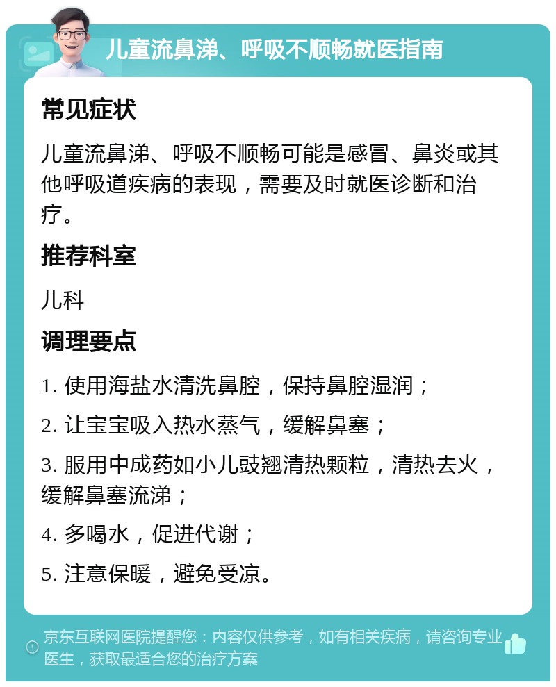 儿童流鼻涕、呼吸不顺畅就医指南 常见症状 儿童流鼻涕、呼吸不顺畅可能是感冒、鼻炎或其他呼吸道疾病的表现，需要及时就医诊断和治疗。 推荐科室 儿科 调理要点 1. 使用海盐水清洗鼻腔，保持鼻腔湿润； 2. 让宝宝吸入热水蒸气，缓解鼻塞； 3. 服用中成药如小儿豉翘清热颗粒，清热去火，缓解鼻塞流涕； 4. 多喝水，促进代谢； 5. 注意保暖，避免受凉。