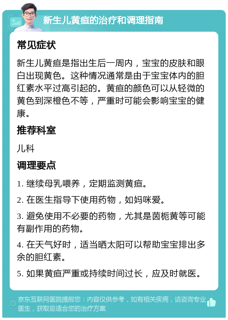 新生儿黄疸的治疗和调理指南 常见症状 新生儿黄疸是指出生后一周内，宝宝的皮肤和眼白出现黄色。这种情况通常是由于宝宝体内的胆红素水平过高引起的。黄疸的颜色可以从轻微的黄色到深橙色不等，严重时可能会影响宝宝的健康。 推荐科室 儿科 调理要点 1. 继续母乳喂养，定期监测黄疸。 2. 在医生指导下使用药物，如妈咪爱。 3. 避免使用不必要的药物，尤其是茵栀黄等可能有副作用的药物。 4. 在天气好时，适当晒太阳可以帮助宝宝排出多余的胆红素。 5. 如果黄疸严重或持续时间过长，应及时就医。