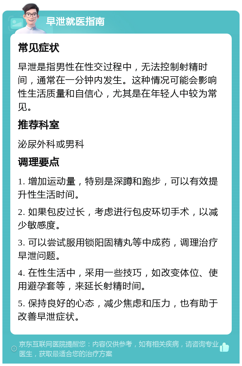 早泄就医指南 常见症状 早泄是指男性在性交过程中，无法控制射精时间，通常在一分钟内发生。这种情况可能会影响性生活质量和自信心，尤其是在年轻人中较为常见。 推荐科室 泌尿外科或男科 调理要点 1. 增加运动量，特别是深蹲和跑步，可以有效提升性生活时间。 2. 如果包皮过长，考虑进行包皮环切手术，以减少敏感度。 3. 可以尝试服用锁阳固精丸等中成药，调理治疗早泄问题。 4. 在性生活中，采用一些技巧，如改变体位、使用避孕套等，来延长射精时间。 5. 保持良好的心态，减少焦虑和压力，也有助于改善早泄症状。