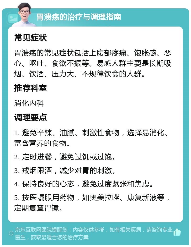 胃溃疡的治疗与调理指南 常见症状 胃溃疡的常见症状包括上腹部疼痛、饱胀感、恶心、呕吐、食欲不振等。易感人群主要是长期吸烟、饮酒、压力大、不规律饮食的人群。 推荐科室 消化内科 调理要点 1. 避免辛辣、油腻、刺激性食物，选择易消化、富含营养的食物。 2. 定时进餐，避免过饥或过饱。 3. 戒烟限酒，减少对胃的刺激。 4. 保持良好的心态，避免过度紧张和焦虑。 5. 按医嘱服用药物，如奥美拉唑、康复新液等，定期复查胃镜。