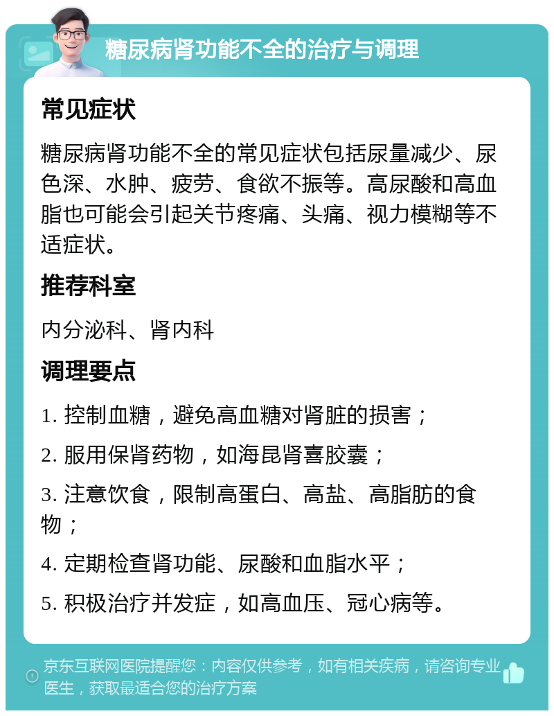 糖尿病肾功能不全的治疗与调理 常见症状 糖尿病肾功能不全的常见症状包括尿量减少、尿色深、水肿、疲劳、食欲不振等。高尿酸和高血脂也可能会引起关节疼痛、头痛、视力模糊等不适症状。 推荐科室 内分泌科、肾内科 调理要点 1. 控制血糖，避免高血糖对肾脏的损害； 2. 服用保肾药物，如海昆肾喜胶囊； 3. 注意饮食，限制高蛋白、高盐、高脂肪的食物； 4. 定期检查肾功能、尿酸和血脂水平； 5. 积极治疗并发症，如高血压、冠心病等。