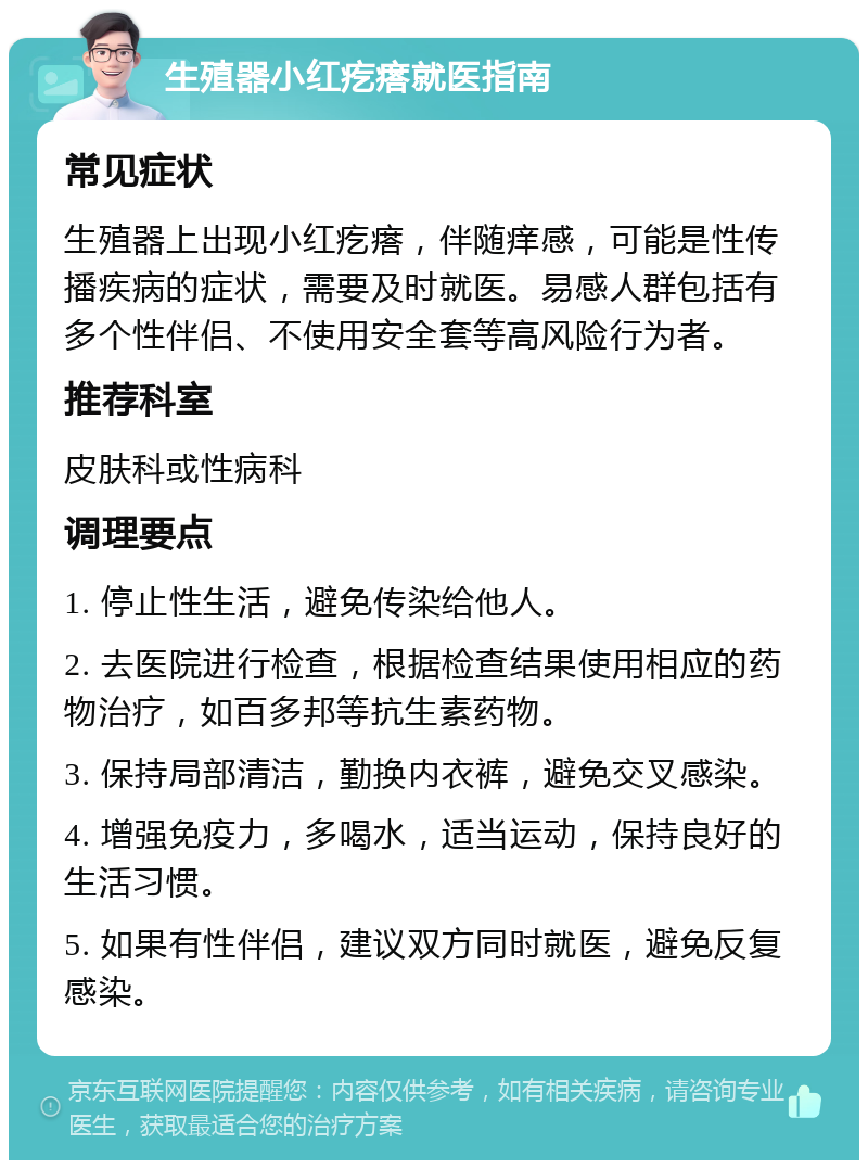 生殖器小红疙瘩就医指南 常见症状 生殖器上出现小红疙瘩，伴随痒感，可能是性传播疾病的症状，需要及时就医。易感人群包括有多个性伴侣、不使用安全套等高风险行为者。 推荐科室 皮肤科或性病科 调理要点 1. 停止性生活，避免传染给他人。 2. 去医院进行检查，根据检查结果使用相应的药物治疗，如百多邦等抗生素药物。 3. 保持局部清洁，勤换内衣裤，避免交叉感染。 4. 增强免疫力，多喝水，适当运动，保持良好的生活习惯。 5. 如果有性伴侣，建议双方同时就医，避免反复感染。