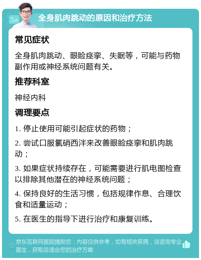 全身肌肉跳动的原因和治疗方法 常见症状 全身肌肉跳动、眼睑痉挛、失眠等，可能与药物副作用或神经系统问题有关。 推荐科室 神经内科 调理要点 1. 停止使用可能引起症状的药物； 2. 尝试口服氯硝西泮来改善眼睑痉挛和肌肉跳动； 3. 如果症状持续存在，可能需要进行肌电图检查以排除其他潜在的神经系统问题； 4. 保持良好的生活习惯，包括规律作息、合理饮食和适量运动； 5. 在医生的指导下进行治疗和康复训练。