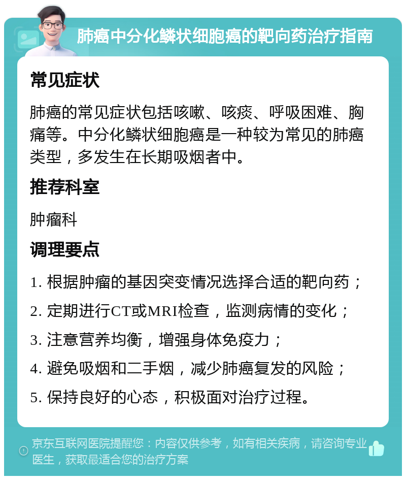 肺癌中分化鳞状细胞癌的靶向药治疗指南 常见症状 肺癌的常见症状包括咳嗽、咳痰、呼吸困难、胸痛等。中分化鳞状细胞癌是一种较为常见的肺癌类型，多发生在长期吸烟者中。 推荐科室 肿瘤科 调理要点 1. 根据肿瘤的基因突变情况选择合适的靶向药； 2. 定期进行CT或MRI检查，监测病情的变化； 3. 注意营养均衡，增强身体免疫力； 4. 避免吸烟和二手烟，减少肺癌复发的风险； 5. 保持良好的心态，积极面对治疗过程。